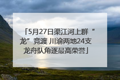 5月27日渠江河上群“龙”竞渡 川渝两地24支龙舟队角逐最高荣誉