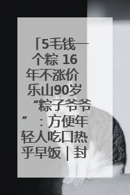 5毛钱一个粽 16年不涨价 乐山90岁“粽子爷爷”：方便年轻人吃口热乎早饭｜封面头条