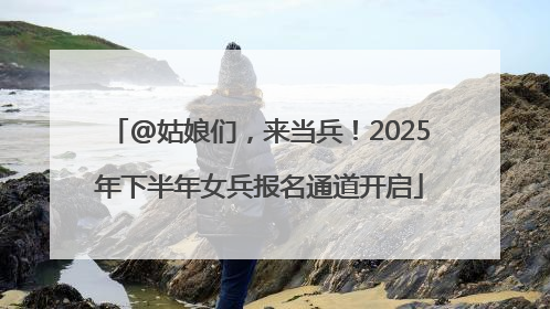 @姑娘们，来当兵！2025年下半年女兵报名通道开启